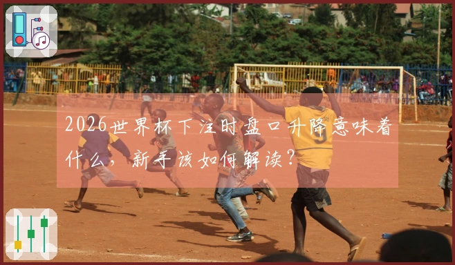 2026世界杯下注时盘口升降意味着什么，新手该如何解读？