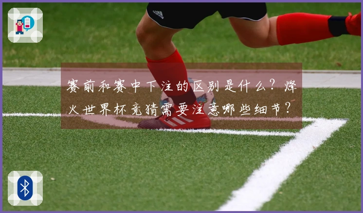 赛前和赛中下注的区别是什么？烽火世界杯竞猜需要注意哪些细节？