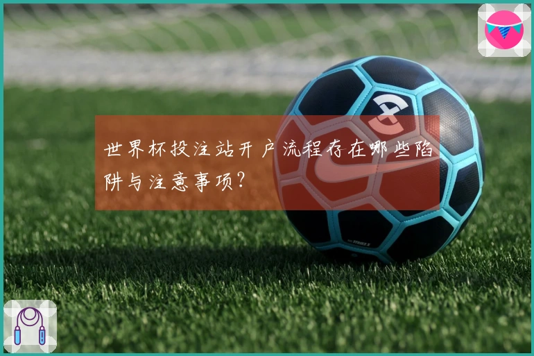 世界杯投注站开户流程存在哪些陷阱与注意事项？