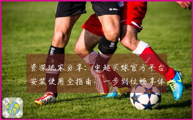 资深玩家分享：中超买球官方平台安装使用全指南，一步到位畅享体育直播