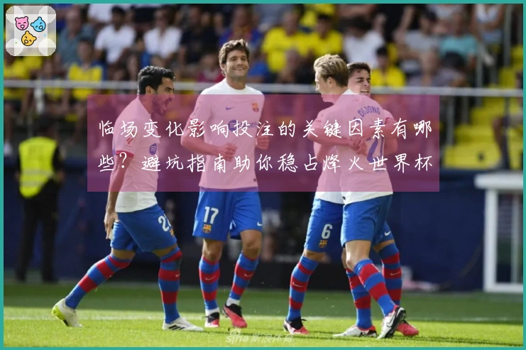 临场变化影响投注的关键因素有哪些？避坑指南助你稳占烽火世界杯竞猜优势